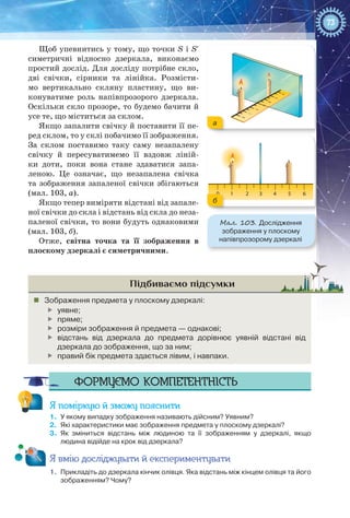 73
Щоб упевнитись у тому, що точки S і S′
симетричні відносно дзеркала, виконаємо
простий дослід. Для досліду потрібне скло,
дві свічки, сірники та лінійка. Розмісти-
мо вертикально скляну пластину, що ви-
конуватиме роль напівпрозорого дзеркала.
Оскільки скло прозоре, то будемо бачити й
усе те, що міститься за склом.
Якщо запалити свічку й поставити її пе-
ред склом, то у склі побачимо її зображення.
За склом поставимо таку саму незапалену
свічку й пересуватимемо її вздовж ліній-
ки доти, поки вона стане здаватися запа-
леною. Це означає, що незапалена свічка
та зображення запаленої свічки збігаються
(мал. 103, а).
Якщо тепер виміряти відстані від запале-
ної свічки до скла і відстань від скла до неза-
паленої свічки, то вони будуть однаковими
(мал. 103, б).
Отже, світна точка та її зображення в
плоскому дзеркалі є симетричними.
Підбиваємо підсумки
„„ Зображення предмета у плоскому дзеркалі:
	 уявне;
	 пряме;
	 розміри зображення й предмета — однакові;
	 відстань від дзеркала до предмета дорівнює уявній відстані від
дзеркала до зображення, що за ним;
	 правий бік предмета здається лівим, і навпаки.
Формуємо компетентність
Я поміркую й зможу пояснити
1.	 У якому випадку зображення називають дійсним? Уявним?
2.	 Які характеристики має зображення предмета у плоскому дзеркалі?
3.	 Як зміниться відстань між людиною та її зображенням у дзеркалі, якщо
людина відійде на крок від дзеркала?
Я вмію досліджувати й експериментувати
1.	 Прикладіть до дзеркала кінчик олівця. Яка відстань між кінцем олівця та його
зображенням? Чому?
0 1 2 43 5 6
Мал. 103. Дослідження
зображення у плоскому
напівпрозорому дзеркалі
а
б
 
