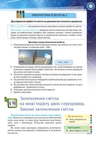 75
Дослідження відбиття світла за допомогою плоского дзеркала
Мета роботи: експериментально перевірити закони відбиття світла.
Прилади та матеріали: джерело світла (лампочка на підставці, ліх-
тарик на мобільному телефоні або лазерна указка), плоске дзеркало,
екран зі щілиною (цупкий картон із прорізаною щілиною), лінійка, коси-
нець, білий аркуш паперу, транспортир.
Вказівки щодо виконання роботи
1.	 Перпендикулярно до білого аркуша паперу, що лежить на столі, роз-
ташуйте екран зі щілиною (мал. 108).
Мал. 108
2.	 Спрямуйте на екран світло від джерела так, щоб отримана на папері
освітлена смужка була добре помітною. Установіть плоске дзеркало
на шляху світлового пучка.
3.	 Позначте олівцем на аркуші паперу положення дзеркала та хід пада-
ючого й відбитого променів.
4.	 За допомогою косинця побудуйте перпендикуляр до дзеркала в точ-
ці падіння світлового пучка.
5.	 За допомогою транспортира визначте значення кута падіння та кута
відбивання. Порівняйте ці кути.
6.	 Повторіть дослід для різних кутів падіння.
7.	 Зробіть висновок.
Заломлення світла
на межі поділу двох середовищ.
Закони заломлення світла
Заломлення світла на межі поділу двох середо-
вищ. Якщо ви подивитесь на дно річки або басейну
крізь шар води, то воно буде здаватися вам ближ-
чим, ніж є насправді. З’ясуємо причину цього
явища.
На межі двох прозорих середовищ спостеріга-
ються явища поглинання, відбивання й заломлен-
ня світла.
§ 16
Пригадайте
„„ Закон відбиття світла
Ви дізнаєтесь
„„ Чому утворюються
міражі
 