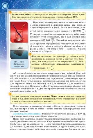 76
Заломлення світла — явище зміни напрямку поширення світла в разі
його проходження через межу поділу двох середовищ (мал. 109).
Причиною виникнення явища заломлення світла
є зміна швидкості поширення світла при переході
з одного середовища в інше. Як ви вже знаєте, у ва-
куумі світло поширюється зі швидкістю 300 000 
êì
ñ
.
У  повітрі швидкість поширення світла змінюється
незначно, тому вважається, що і для повітря вона
становить 300  000 
êì
ñ
. Швидкість поширення світ-
ла у прозорих середовищах зменшується порівняно
зі швидкістю світла в повітрі у відповідну кількість
разів: у воді в 1,33 раза; у склі — майже в 1,6 раза;
в алмазі — у 2,4 раза.
Фізична величина, що показує, у скільки разів
швидкість поширення світла у вакуумі (с) є біль-
шою, ніж швидкість світла в середовищі (v), нази-
вається абсолютним показником заломлення
середовища n,
ñ
ï
v
= .
Абсолютний показник заломлення середовища має глибокий фізичний
зміст. Він пов’язаний зі швидкістю поширення світла в даному середови-
щі, яка залежить від фізичного стану середовища (температури, густи-
ни тощо). Крім того, показник заломлення залежить від кольору світла:
для червоного світла він менший, ніж для зеленого, а для зеленого —
менший, ніж для фіолетового. Для будь-якого середовища абсолютний
показник заломлення п > 1. Для повітря абсолютний показник заломлен-
ня приблизно дорівнює 1.
Із двох прозорих середовищ оптично більш густим називають середо­
вище з більшим показником заломлення, тобто середовище, у якому
швидкість поширення світла є меншою.
Отже, можна стверджувати, що вода — більш оптично густе середови-
ще, ніж повітря, а скло чи алмаз — більш оптично густі середовища в по-
рівнянні з водою.
Закони заломлення світла. Застосовуючи оптичний диск (мал. 110, а),
дослідимо явище заломлення більш детально.
Цього разу закріпимо на диску скляний півциліндр так, щоб центр пів-
циліндра збігався із центром диска. Спрямуємо на нього світловий пучок.
Ми бачимо, що на межі повітря — скло світловий пучок розділяється на
дві частини: одна його частина відбивається, а друга, проходячи крізь
скло, — заломлюється, змінюючи напрямок поширення (нижня частина
Мал. 109.
Заломлення
світла у воді
 