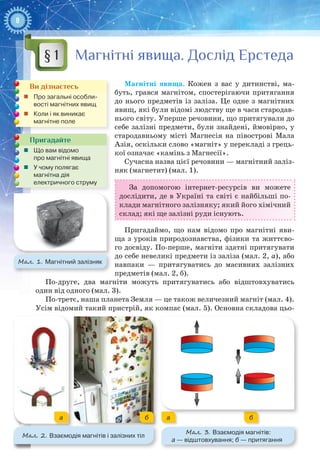 8
Магнітні явища. Дослід Ерстеда
Магнітні явища. Кожен з вас у дитинстві, ма-
буть, грався магнітом, спостерігаючи притягання
до нього предметів із заліза. Це одне з магнітних
явищ, які були відомі людству ще в часи стародав-
нього світу. Уперше речовини, що притягували до
себе залізні предмети, були знайдені, ймовірно, у
стародавньому місті Магнесія на півострові Мала
Азія, оскільки слово «магніт» у перекладі з грець-
кої означає «камінь з Магнесії».
Сучасна назва цієї речовини — магнітний заліз-
няк (магнетит) (мал. 1).
За допомогою інтернет-ресурсів ви можете
дослідити, де в Україні та світі є найбільші по-
клади магнітного залізняку; який його хімічний
склад; які ще залізні руди існують.
Пригадаймо, що нам відомо про магнітні яви-
ща з уроків природознавства, фізики та життєво-
го досвіду. По-перше, магніти здатні притягувати
до себе невеликі предмети із заліза (мал. 2, а), або
навпаки  — притягуватись до масивних залізних
предметів (мал. 2, б).
По-друге, два магніти можуть притягуватись або відштовхуватись
один від одного (мал. 3).
По-третє, наша планета Земля — це також величезний магніт (мал. 4).
Усім відомий такий пристрій, як компас (мал. 5). Основна складова цьо-
§ 1
Ви дізнаєтесь
„„ Про загальні особли-
вості магнітних явищ
„„ Коли і як виникає
магнітне поле
Пригадайте
„„ Що вам відомо
про магнітні явища
„„ У чому полягає
магнітна дія
електричного струму
Мал. 1. Магнітний залізняк
Мал. 2. Взаємодія магнітів і залізних тіл
Мал. 3. Взаємодія магнітів:
а — відштовхування; б — притягання
a aб б
 