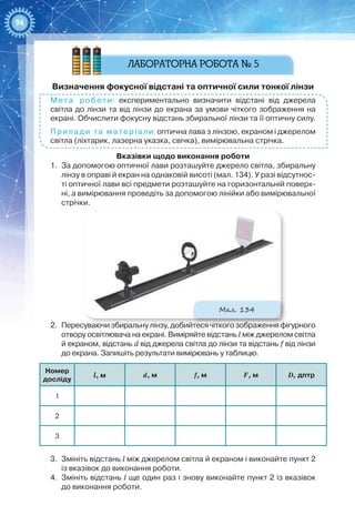 94
Визначення фокусної відстані та оптичної сили тонкої лінзи
Мета роботи: експериментально визначити відстані від джерела
світла до лінзи та від лінзи до екрана за умови чіткого зображення на
екрані. Обчислити фокусну відстань збиральної лінзи та її оптичну силу.
Прилади та матеріали: оптична лава з лінзою, екраном і джерелом
світла (ліхтарик, лазерна указка, свічка), вимірювальна стрічка.
Вказівки щодо виконання роботи
1.	 За допомогою оптичної лави розташуйте джерело світла, збиральну
лінзу в оправі й екран на однаковій висоті (мал. 134). У разі відсутнос-
ті оптичної лави всі предмети розташуйте на горизонтальній поверх-
ні, а вимірювання проведіть за допомогою лінійки або вимірювальної
стрічки.
Мал. 134
2.	 Пересуваючи збиральну лінзу, добийтеся чіткого зображення фігурного
отвору освітлювача на екрані. Виміряйте відстань l між джерелом світла
й екраном, відстань d від джерела світла до лінзи та відстань f від лінзи
до екрана. Запишіть результати вимірювань у таблицю.
Номер  
досліду
l, м d, м f, м F, м D, дптр
1
2
3
3.	 Змініть відстань l між джерелом світла й екраном і виконайте пункт 2
із вказівок до виконання роботи.
4.	 Змініть відстань l ще один раз і знову виконайте пункт 2 із вказівок
до виконання роботи.
 