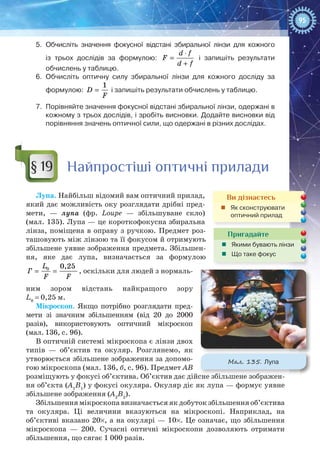 95
5.	 Обчисліть значення фокусної відстані збиральної лінзи для кожного
із трьох дослідів за формулою:
⋅
=
+
d f
F
d f
і запишіть результати
обчислень у таблицю.
6.	 Обчисліть оптичну силу збиральної лінзи для кожного досліду за
формулою: =
1
D
F
і запишіть результати обчислень у таблицю.
7.	 Порівняйте значення фокусної відстані збиральної лінзи, одержані в
кожному з трьох дослідів, і зробіть висновки. Додайте висновки від
порівняння значень оптичної сили, що одержані в різних дослідах.
Найпростіші оптичні прилади
Лупа. Найбільш відомий вам оптичний прилад,
який дає можливість оку розглядати дрібні пред-
мети,  — лупа (фр. Loupe  — збільшуване скло)
(мал. 135). Лупа — це короткофокусна збиральна
лінза, поміщена в оправу з ручкою. Предмет роз-
ташовують між лінзою та її фокусом й отримують
збільшене уявне зображення предмета. Збільшен-
ня, яке дає лупа, визначається за формулою
= =0 0,25L
Ã
F F
, оскільки для людей з нормаль-
ним зором відстань найкращого зору
L0
 = 0,25 м.
Мікроскоп. Якщо потрібно розглядати пред-
мети зі значним збільшенням (від 20 до 2000
разів), використовують оптичний мікроскоп
(мал. 136, с. 96).
В оптичній системі мікроскопа є лінзи двох
типів  — об’єктив та окуляр. Розглянемо, як
утворюється збільшене зображення за допомо-
гою мікроскопа (мал. 136, б, с. 96). Предмет АВ
розміщують у фокусі об’єктива. Об’єктив дає дійсне збільшене зображен-
ня об’єкта (А1
В1
) у фокусі окуляра. Окуляр діє як лупа — формує уявне
збільшене зображення (А2
В2
).
Збільшення мікроскопа визначається як добуток збільшення об’єктива
та окуляра. Ці величини вказуються на мікроскопі. Наприклад, на
об’єктиві вказано 20×, а на окулярі — 10×. Це означає, що збільшення
мікроскопа — 200. Сучасні оптичні мікроскопи дозволяють отримати
збільшення, що сягає 1 000 разів.
§ 19
Ви дізнаєтесь
„„ Як сконструювати
оптичний прилад
Пригадайте
„„ Якими бувають лінзи
„„ Що таке фокус
Мал. 135. Лупа
 
