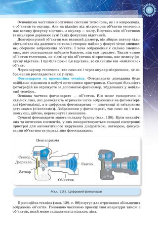 97
Основними частинами оптичної системи телескопа, як і в мікроскопа,
є об’єктив та окуляр. Але на відміну від мікроскопа об’єктив телескопа
має велику фокусну відстань, а окуляр — малу. Відстань між об’єктивом
та окуляром дорівнює сумі їхніх фокусних відстаней.
Довгофокусний об’єктив має великий діаметр, він збирає значну кіль-
кість світла від далекого світила і створює майже у фокусі чітке зменше-
не, обернене зображення об’єкта. І хоча зображення є сильно зменше-
ним, зате розташоване набагато ближче, ніж сам предмет. Таким чином
об’єктив телескопа, на відміну від об’єктива мікроскопа, має велику фо-
кусну відстань. І що більшою є ця відстань, то сильніше він «наближає»
об’єкт.
Через окуляр телескопа, так само як і через окуляр мікроскопа, це зо-
браження розглядається як у лупу.
Фотоапарати та проекційна техніка. Фотоапарати донедавна були
найбільш відомими в побуті оптичними пристроями. Сьогодні більшість
фотографій ви отримуєте за допомогою фотокамер, вбудованих у мобіль-
ний телефон.
Основна частина фотоапарата  — об’єктив. Він може складатися із
кількох лінз, які дозволяють отримати чітке зображення на фотоматері-
алі (фотоплівці, а в цифрових фотоапаратах — пластинці зі світловими
датчиками (пікселями)). Зображення у фотоапараті, так само як і в на-
шому оці, дійсне, перевернуте і зменшене.
Сучасні фотоапарати мають складну будову (мал. 138). Крім механіч-
них та оптичних елементів, у них використовуються складні електронні
пристрої для автоматичного керування діафрагмою, затвором, фокусу-
вання об’єктива та управління фотоспалахом.
Сенсор
Затвор
Об’єктив
Світло
Дзеркало
Пентапризма
Мал. 138. Цифровий фотоапарат
Проекційна техніка (мал. 139, с. 98) слугує для отримання збільшених
зображень об’єктів. Головною частиною проекційної апаратури також є
об’єктив, який може складатися із кількох лінз.
 