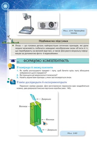 98
Мал. 139. Проекційна
техніка
Підбиваємо підсумки
„„ Лінза  — це головна деталь найпростіших оптичних приладів, які дали
людині можливість побачити невидимі неозброєним оком об’єкти й ті,
що перебувають на великій відстані, а також фіксувати візуальну інфор-
мацію за допомогою фото- й відеозйомки.
Формуємо компетентність
Я поміркую й зможу пояснити
1.	 Як треба розташувати предмет і лупу, щоб бачити крізь лупу збільшене
зображення цього предмета?
2.	 Які принципи дії мікроскопа й телескопа?
3.	 Назвіть відомі вам прилади, у яких застосовуються лінзи.
Я вмію досліджувати й експериментувати
Перископ своїми руками. Для виготовлення перископа вам знадобляться
ножиці, два дзеркала й висока картонна коробка (мал. 140).
Дзеркало
Дзеркало
Віконце
Віконце
Мал. 140
 