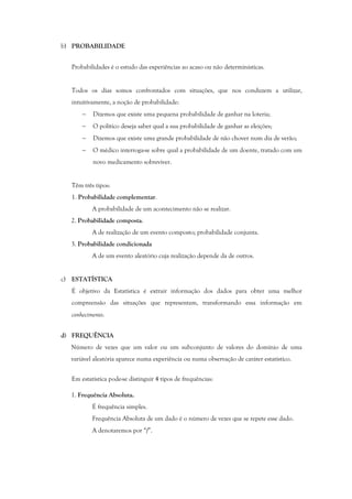 b) PROBABILIDADE
Probabilidades é o estudo das experiências ao acaso ou não determinísticas.
Todos os dias somos confrontados com situações, que nos conduzem a utilizar,
intuitivamente, a noção de probabilidade:
− Dizemos que existe uma pequena probabilidade de ganhar na loteria;
− O político deseja saber qual a sua probabilidade de ganhar as eleições;
− Dizemos que existe uma grande probabilidade de não chover num dia de verão;
− O médico interroga-se sobre qual a probabilidade de um doente, tratado com um
novo medicamento sobreviver.
Têm três tipos:
1. Probabilidade complementar.
A probabilidade de um acontecimento não se realizar.
2. Probabilidade composta.
A de realização de um evento composto; probabilidade conjunta.
3. Probabilidade condicionada
A de um evento aleatório cuja realização depende da de outros.
c) ESTATÍSTICA
É objetivo da Estatística é extrair informação dos dados para obter uma melhor
compreensão das situações que representam, transformando essa informação em
conhecimento.
d) FREQUÊNCIA
Número de vezes que um valor ou um subconjunto de valores do domínio de uma
variável aleatória aparece numa experiência ou numa observação de caráter estatístico.
Em estatística pode-se distinguir 4 tipos de frequências:
1. Frequência Absoluta.
É frequência simples.
Frequência Absoluta de um dado é o número de vezes que se repete esse dado.
A denotaremos por “f”.
 