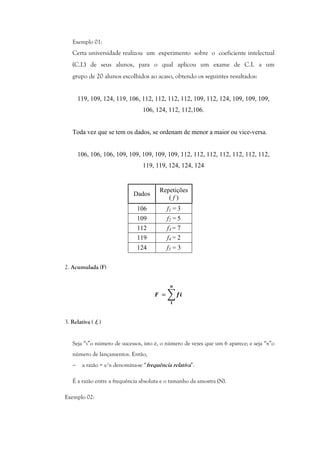 Exemplo 01:
Certa universidade realizou um experimento sobre o coeficiente intelectual
(C.I.) de seus alunos, para o qual aplicou um exame de C.I. a um
grupo de 20 alunos escolhidos ao acaso, obtendo os seguintes resultados:
119, 109, 124, 119, 106, 112, 112, 112, 112, 109, 112, 124, 109, 109, 109,
106, 124, 112, 112,106.
Toda vez que se tem os dados, se ordenam de menor a maior ou vice-versa.
106, 106, 106, 109, 109, 109, 109, 109, 112, 112, 112, 112, 112, 112, 112,
119, 119, 124, 124, 124
Dados
Repetições
( f )
106 f1 = 3
109 f2 = 5
112 f3 = 7
119 f4 = 2
124 f5 = 3
2. Acumulada (F)
	 = 			
3. Relativa ( fr )
Seja “s”o número de sucessos, isto é, o número de vezes que um 6 aparece; e seja “n”o
número de lançamentos. Então,
− a razão = s/n denomina-se “frequência relativa”.
É a razão entre a frequência absoluta e o tamanho da amostra (N).
Exemplo 02:
 