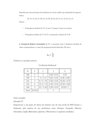 Suponha que uma pontuação de estudantes do ensino médio seja classificada da seguinte
forma:
18, 13, 12, 14, 11, 08, 12, 15, 05, 20 18, 14, 15, 11, 10, 10, 11, 13.
Depois:
− A frequência absoluta de 11 é 3, pois 11 aparece 3 vezes na amostra.
− A frequência relativa de 11 é 0.17, corresponde a divisão de 3/18.
4. Frequência Relativa Acumulada ( fra )) é o quociente entre a frequência absoluta da
classe correspondente e a soma das frequências (total observado, N), isto é,
=	
Voltemos ao exemplo anterior:
Coeficiente Intelectual
Xi fi fa fr fra
106 3 3 3/20 = 0.15 0.15
109 5 3 + 5 = 8 5/20 = 0.25 8/20 = 0.40
112 7 8 + 7 = 15 7/20 = 0.35 15/20 = 0.75
119 2 15 +2 = 17 2/20 = 0.10 17/20 = 0.85
124 3 17 + 3 =20 3/20 = 0.15 20/20 = 1
Total 20 ( N ) 1
Outro exemplo:
Exemplo 03:
Perguntou-se a um grupo de alunos de primeiro ano de uma escola de EAD (ensino a
distância), pela matéria de sua preferência entre: Biologia, Geografia, História,
Informática, Inglês, Matemática, Química. Obtiveram-se os seguintes resultados:
 