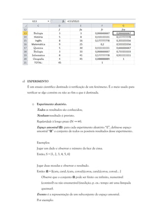 e) EXPERIMENTO
É um ensaio científico destinado à verificação de um fenômeno. É o meio usado para
verificar se algo convém ou não ao fim a que é destinada.
o Experimento aleatório.
Todos os resultados são conhecidos;
Nenhum resultado é previsto.
Regularidade à longo prazo (N →	∞).
Espaço amostral ( ): para cada experimento aleatório “E”, define-se espaço
amostral “ ” o conjunto de todos os possíveis resultados desse experimento.
Exemplos:
Jogar um dado e observar o número da face de cima.
Então; S = {1, 2, 3, 4, 5, 6}
Jogar duas moedas e observar o resultado.
Então: = {(cara, cara), (cara, coroa),(coroa, cara),(coroa, coroa)... }
Observe que o conjunto pode ser finito ou infinito, numerável
(contável) ou não enumerável (medição; p. ex.: tempo até uma lâmpada
queimar).
Evento: é a representação de um subconjunto do espaço amostral.
Por exemplo:
 
