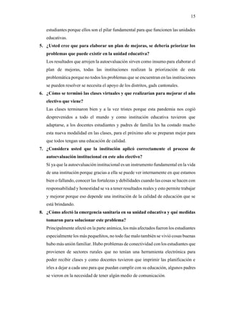 15
estudiantes porque ellos son el pilar fundamental para que funcionen las unidades
educativas.
5. ¿Usted cree que para elaborar un plan de mejoras, se debería priorizar los
problemas que puede existir en la unidad educativa?
Los resultados que arrojen la autoevaluación sirven como insumo para elaborar el
plan de mejoras, todas las instituciones realizan la priorización de esta
problemática porque no todos los problemas que se encuentran en las instituciones
se pueden resolver se necesita el apoyo de los distritos, gads cantonales.
6. ¿Cómo se terminó las clases virtuales y que realizarían para mejorar el año
electivo que viene?
Las clases terminaron bien y a la vez tristes porque esta pandemia nos cogió
desprevenidos a todo el mundo y como institución educativa tuvieron que
adaptarse, a los docentes estudiantes y padres de familia les ha costado mucho
esta nueva modalidad en las clases, para el próximo año se preparan mejor para
que todos tengan una educación de calidad.
7. ¿Considera usted que la institución aplicó correctamente el proceso de
autoevaluación institucional en este año electivo?
Sí ya que la autoevaluación institucional es un instrumento fundamental en la vida
de una institución porque gracias a ella se puede ver internamente en que estamos
bien o fallando, conocer las fortalezas y debilidades cuando las cosas se hacen con
responsabilidad y honestidad se va a tener resultados reales y esto permite trabajar
y mejorar porque eso depende una institución de la calidad de educación que se
está brindando.
8. ¿Cómo afectó la emergencia sanitaria en su unidad educativa y qué medidas
tomaron para solucionar este problema?
Principalmente afectó en la parte anímica, los más afectados fueron los estudiantes
especialmente los más pequeñitos, no todo fue malo también se vivió cosas buenas
hubo más unión familiar. Hubo problemas de conectividad con los estudiantes que
provienen de sectores rurales que no tenían una herramienta electrónica para
poder recibir clases y como docentes tuvieron que imprimir las planificación e
irles a dejar a cada uno para que puedan cumplir con su educación, algunos padres
se vieron en la necesidad de tener algún medio de comunicación.
 