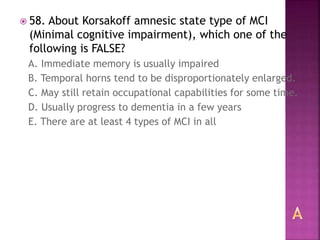  58. About Korsakoff amnesic state type of MCI
(Minimal cognitive impairment), which one of the
following is FALSE?
A. Immediate memory is usually impaired
B. Temporal horns tend to be disproportionately enlarged.
C. May still retain occupational capabilities for some time.
D. Usually progress to dementia in a few years
E. There are at least 4 types of MCI in all
 