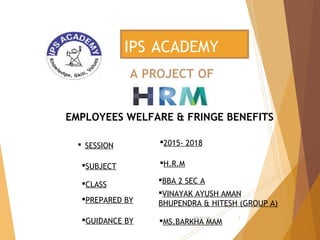 A PROJECT OF
IPS ACADEMY
EMPLOYEES WELFARE & FRINGE BENEFITS
 SESSION 2015- 2018
SUBJECT H.R.M
CLASS
PREPARED BY
GUIDANCE BY MS.BARKHA MAM
BBA 2 SEC A
VINAYAK AYUSH AMAN
BHUPENDRA & HITESH (GROUP A)
10/11/16 1
 