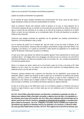 DESCUBRE LA BIBLIA – Nivel Intermedio

Gálatas

¿Qué es una conversión? Se estaban convirtiendo al judaísmo,
¿Quién los estaba convirtiendo? Los apóstoles,
En el nombre de quien estaban haciendo esas convenciones? De Jesús, Jesús les dijo vayan y
hagan discípulos a todas las naciones, bautizándolos en nombre.
¿Qué es bautizar? Dentro del contexto Judío el bautizo es lo que se hace después de la
circuncisión, después de que un hombre se circuncida para ya convertiré en Judío es meterse en
agua y a partir de ese momento es un Judío, en el caso de las mujeres es meterse en un baño
ritual y a partir de ese momento ya es considerada Judía. (El tema del bautismo se estudia a
fondo en otro material)
¿Entonces que estaban haciendo los apóstoles con los gentiles? Los estaban convirtiendo al
Judaísmo, a la fe de Abraham, Isaac y Jacob.
¿En el nombre de quién? En el nombre del Rey de Israel, el Juez de Israel, el Mesías, él les
autorizó las conversiones. Entonces ellos les estaban convirtiendo y luego estos iban felices a las
sinagogas y les decían y a ti ¿quién te convirtió? Y ellos decían los apóstoles en el nombre del
rabino de Nazaret, Yeshua que resucitó y es el Mesías.
¿Y qué cara creen que ponían los rabinos de aquellas épocas? Pues exactamente lo mismo que
sucedería ahora. Si tú llegas ahora a las sinagogas y les dices yo soy un converso, me convirtió el
rabí Jesús de Nazaret, mis hijos ya se pueden casar con sus hijos, etc., etc, sucedería exactamente
lo mismo de aquella época.
Dirían a sí, quieres ser parte, vamos ver tu circuncisión, quien te la hizo, y les dices el Dr. Raúl
Medina y te van a decir no, no, vamos a ver que sea echa conforme a la Halajá Rabínica, (mas
adelante vamos a ver de qué se trata).
Entonces, ¿porque empezó esto a generar una discusión con los apóstoles?, pues porque los
apóstoles sabían y sabían que después le iban a pedir que se sometieran al judaísmo de aquella
época, y ahí iba a entrar un conflicto de autoridad, porque ¿a quién le iban a obedecer a los
apóstoles o a los rabinos que no habían creído en Yeshua como el Mesías esperado?. Entonces
este era todo un conflicto, es el conflicto de Hechos capítulo 15, sigamos leyendo.
(Y este es un tema que es tan difícil para creer en un Cristiano, porque un Cristiano cree que el
bautizo es algo Cristiano y que no tiene nada que ver con Judaísmo, pero el contexto es otro
totalmente.
Act 15:2 Como Pablo y Bernabé tuviesen una discusión y contienda no pequeña con ellos, se
dispuso que subiesen Pablo y Bernabé a Jerusalén, y algunos otros de ellos, a los apóstoles y a
los ancianos, para tratar esta cuestión. Act 15:3 Ellos, pues, habiendo sido encaminados por la
iglesia, pasaron por Fenicia y Samaria, contando la conversión de los gentiles; y causaban gran
gozo a todos los hermanos. Act 15:4 Y llegados a Jerusalén, fueron recibidos por la iglesia (ya
aprendimos que significa los llamados fuera) y los apóstoles y los ancianos, y refirieron todas
las cosas que Dios había hecho con ellos. Act 15:5 Pero algunos de la secta de los fariseos, que
www.descubrelabiblia.org

Pág - 45 -

 