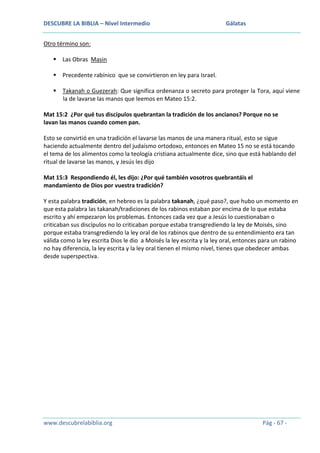 DESCUBRE LA BIBLIA – Nivel Intermedio

Gálatas

Otro término son:
 Las Obras Masin
 Precedente rabínico que se convirtieron en ley para Israel.
 Takanah o Guezerah: Que significa ordenanza o secreto para proteger la Tora, aquí viene
la de lavarse las manos que leemos en Mateo 15:2.
Mat 15:2 ¿Por qué tus discípulos quebrantan la tradición de los ancianos? Porque no se
lavan las manos cuando comen pan.
Esto se convirtió en una tradición el lavarse las manos de una manera ritual, esto se sigue
haciendo actualmente dentro del judaísmo ortodoxo, entonces en Mateo 15 no se está tocando
el tema de los alimentos como la teología cristiana actualmente dice, sino que está hablando del
ritual de lavarse las manos, y Jesús les dijo
Mat 15:3 Respondiendo él, les dijo: ¿Por qué también vosotros quebrantáis el
mandamiento de Dios por vuestra tradición?
Y esta palabra tradición, en hebreo es la palabra takanah, ¿qué paso?, que hubo un momento en
que esta palabra las takanah/tradiciones de los rabinos estaban por encima de lo que estaba
escrito y ahí empezaron los problemas. Entonces cada vez que a Jesús lo cuestionaban o
criticaban sus discípulos no lo criticaban porque estaba transgrediendo la ley de Moisés, sino
porque estaba transgrediendo la ley oral de los rabinos que dentro de su entendimiento era tan
válida como la ley escrita Dios le dio a Moisés la ley escrita y la ley oral, entonces para un rabino
no hay diferencia, la ley escrita y la ley oral tienen el mismo nivel, tienes que obedecer ambas
desde superspectiva.

www.descubrelabiblia.org

Pág - 67 -

 