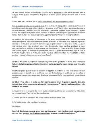 DESCUBRE LA BIBLIA – Nivel Intermedio

Gálatas

Se hace mucho énfasis en la teología cristiana en el Nuevo Pacto, que ya no estamos bajo el
Antiguo Pacto, que ya no debemos de guardar la ley de Moisés, porque estamos bajo el nuevo
pacto.
Vamos a ver para empezar que el nuevo pacto es echo exclusivamente con quien?
Con la casa de Israel y con la casa de Judá. Dos pueblos. De dos pueblos hizo uno, derribando la
pared intermedia de separación. ¿Quién es la casa de Israel? Las10 tribus que se perdieron y se
hicieron gentiles, Lo Ruama, (no son mi pueblo), Lo Rujama, (dejaron de ser pueblo) y con esta
nación del norte que se perdió en las naciones va a hacer un nuevo pacto y ¿con quién más? Con
la casa de Judá. Que fue los que regresaron y permanecieron hasta hoy en su propia tierra.
La parábola del hijo prodigo, el hijo menor se fue a una provincia extraña y dice no pasa nada,
estoy en la gracia, aquí estoy comiendo con los puercos y al fin vuelve en sí y decide regresar a
casa de su padre, dice que cuando aún está lejos su padre corre y se echa a su cuello. ¿A quién
representara este hijo prodigo?, este hijo derrochador (eso significa prodigo) a quien
representara? A la multitud de gentiles que han de retornar, a Efraín, a las 10 tribus en el exilio
que cuando regresa el hermano mayor se pone celoso, ¿a quién representa este hijo? A Judá, el
hermano mayor. Y dice el Padre, este es mi hijo que estaba muerto y ha resucitado, se había
perdido y ha sido hallado, es necesario hacer fiesta!.

Jer 31:32 No como el pacto que hice con sus padres el día que tomé su mano para sacarlos de
la tierra de Egipto; porque ellos invalidaron mi pacto, aunque fui yo un marido para ellos, dice
Jehová.
Cual fue el pacto que se les dio al sacarlos de Egipto?, el pacto de la Tora en el Sinaí, había un
problema con el pacto?, no el problema eran los destinatarios, el problema era con ellos, el
problema era su corazón, su corazón de piedra, entonces el Señor tuvo que hacer un cambio de
corazón.
Jer 31:33 Pero este es el pacto que haré con la casa de Israel después de aquellos días, dice
Jehová: Daré mí ley en su mente, y la escribiré en su corazón;(E) y yo seré a ellos por Dios, y ellos
me serán por pueblo.
Así que si tú eres un creyente del nuevo pacto esto es lo que tiene que suceder en tu vida. ¿Estás
en el nuevo Pacto? Para eso hay dos condiciones.
1.-Tienes que ser de una de las dos casas, casa de Israel o Casa de Judá.
2.-Su ley tiene que estar escrita en tu corazón.
Dice Pablo:
Rom 3:4 De ninguna manera; antes bien sea Dios veraz, y todo hombre mentiroso; como está
escrito: Para que seas justificado en tus palabras, Y venzas cuando fueres juzgado.(A)

www.descubrelabiblia.org

Pág - 72 -

 