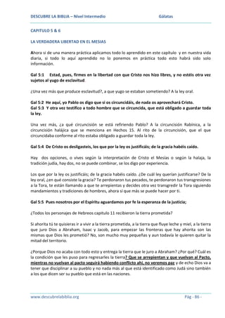 DESCUBRE LA BIBLIA – Nivel Intermedio

Gálatas

CAPITULO 5 & 6
LA VERDADERA LIBERTAD EN EL MESIAS
Ahora si de una manera práctica aplicamos todo lo aprendido en este capítulo y en nuestra vida
diaria, si todo lo aquí aprendido no lo ponemos en práctica todo esto habrá sido solo
información.
Gal 5:1 Estad, pues, firmes en la libertad con que Cristo nos hizo libres, y no estéis otra vez
sujetos al yugo de esclavitud.
¿Una vez más que produce esclavitud?, a que yugo se estaban sometiendo? A la ley oral.
Gal 5:2 He aquí, yo Pablo os digo que si os circuncidáis, de nada os aprovechará Cristo.
Gal 5:3 Y otra vez testifico a todo hombre que se circuncida, que está obligado a guardar toda
la ley.
Una vez más, ¿a qué circuncisión se está refiriendo Pablo? A la circuncisión Rabínica, a la
circuncisión halájica que se menciona en Hechos 15. Al rito de la circuncisión, que el que
circuncidaba conforme al rito estaba obligado a guardar toda la ley.
Gal 5:4 De Cristo os desligasteis, los que por la ley os justificáis; de la gracia habéis caído.
Hay dos opciones, o vives según la interpretación de Cristo el Mesías o según la halaja, la
tradición judía, hay dos, no se puede combinar, se los digo por experiencia.
Los que por la ley os justificáis; de la gracia habéis caído. ¿De cuál ley querían justificarse? De la
ley oral, ¿en qué consiste la gracia? Te perdonaron tus pecados, te perdonaron tus transgresiones
a la Tora, te están llamando a que te arrepientas y decides otra vez transgredir la Tora siguiendo
mandamientos y tradiciones de hombres, ahora sí que más se puede hacer por ti.
Gal 5:5 Pues nosotros por el Espíritu aguardamos por fe la esperanza de la justicia;
¿Todos los personajes de Hebreos capitulo 11 recibieron la tierra prometida?
Si ahorita tú te quisieras ir a vivir a la tierra prometida, a la tierra que fluye leche y miel, a la tierra
que juro Dios a Abraham, Isaac y Jacob, para empezar las fronteras que hay ahorita son las
mismas que Dios les prometió? No, son mucho muy pequeñas y aun todavía le quieren quitar la
mitad del territorio.
¿Porque Dios no acaba con todo esto y entrega la tierra que le juro a Abraham? ¿Por qué? Cuál es
la condición que les puso para regresarles la tierra? Que se arrepientan y que vuelvan al Pacto,
mientras no vuelvan al pacto seguirá habiendo conflicto ahí, no veremos paz y de echo Dios va a
tener que disciplinar a su pueblo y no nada más al que está identificado como Judá sino también
a los que dicen ser su pueblo que está en las naciones.

www.descubrelabiblia.org

Pág - 86 -

 