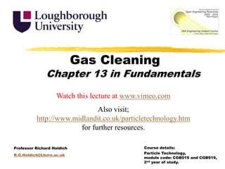 Gas Cleaning Chapter 13 in Fundamentals Watch this lecture at www.vimeo.com Also visit; http://www.midlandit.co.uk/particletechnology.htm for further resources. Course details:  Particle Technology, module code: CGB019 and CGB919, 2nd year of study. Professor Richard Holdich R.G.Holdich@Lboro.ac.uk 