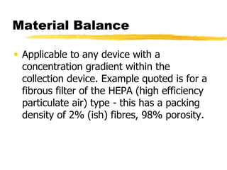 Material BalanceApplicable to any device with a concentration gradient within the collection device. Example quoted is for a fibrous filter of the HEPA (high efficiency particulate air) type - this has a packing density of 2% (ish) fibres, 98% porosity.