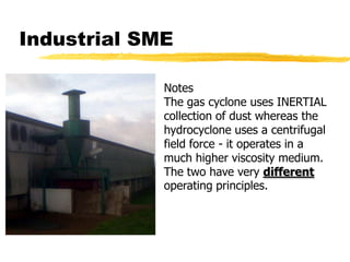 Industrial SMENotesThe gas cyclone uses INERTIAL collection of dust whereas the hydrocyclone uses a centrifugal field force - it operates in a much higher viscosity medium. The two have very different operating principles.