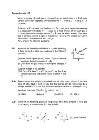 Comprehension # 3
When a sample of ideal gas is changed from an initial state to a final state,
various curves can be plotted for the process like P  V curve, V  T curve, P  T
curve etc.
For example, P V curve for a fixed amount of an ideal gas at constant temperature
is a rectangular hyperbola, V  T curve for a fixed amount of an ideal gas at
constant pressure is a straight line and P  T curve for a fixed amount of an ideal
gas at constant volume is again a straight line. However, the shapes may vary if
the constant parameters are also changed.
Now, answer the following questions:
9.47 Which of the following statements is correct regarding
a fixed amount of ideal gas undergoing the following
process:
(A) Root mean square (RMS) speed of gas molecules
increases during the process A  B.
(B) Density of the gas increases during the process A
B.
(C)Such a graph is not possible.
(D)If PBS = PA, then VA = 4VB (where PA, VA, PBS & VB
represent pressure and volume values at states A and
B).
9.48 Two moles of an ideal gas is changed from its initial state (16 atm, 6L) to final
state (4 atm, 15L) in such a way that this change can be represented by a
straight line in P  V curve. The maximum temperature attained by the gas during
the above change is: (Take R =
1
12
L atm K-1
mo1-1
)
(A) 324 K (B) 648 K (C) 1296 K (D) 972 K
9.49 Which of the following graphs is not possible for a fixed amount of ideal gas
upon moving from initial state A to final state B:
(D) None of these
 