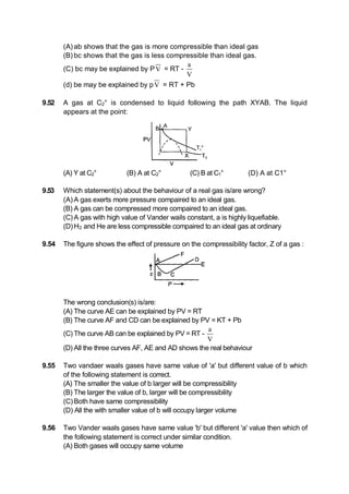 (A) ab shows that the gas is more compressible than ideal gas
(B) bc shows that the gas is less compressible than ideal gas.
(C) bc may be explained by PV = RT -
a
V
(d) be may be explained by pV = RT + Pb
9.52 A gas at C2° is condensed to liquid following the path XYAB. The liquid
appears at the point:
(A) Y at C2° (B) A at C2° (C) B at C1° (D) A at C1°
9.53 Which statement(s) about the behaviour of a real gas is/are wrong?
(A) A gas exerts more pressure compaired to an ideal gas.
(B) A gas can be compressed more compaired to an ideal gas.
(C) A gas with high value of Vander wails constant, a is highly liquefiable.
(D)H2 and He are less compressible compaired to an ideal gas at ordinary
9.54 The figure shows the effect of pressure on the compressibility factor, Z of a gas :
The wrong conclusion(s) is/are:
(A) The curve AE can be explained by PV = RT
(B) The curve AF and CD can be explained by PV = KT + Pb
(C) The curve AB can be explained by PV = RT -
a
V
(D) All the three curves AF, AE and AD shows the real behaviour
9.55 Two vandaer waals gases have same value of 'a' but different value of b which
of the following statement is correct.
(A) The smaller the value of b larger will be compressibility
(B) The larger the value of b, larger will be compressibility
(C)Both have same compressibility
(D) All the with smaller value of b will occupy larger volume
9.56 Two Vander waals gases have same value 'b' but different 'a' value then which of
the following statement is correct under similar condition.
(A) Both gases will occupy same volume
 