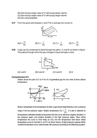 (B) Gas having a larger value of 'a' will occupy lesser volume
(C) Gas having a larger value of 'a' will occupy larger volume
(D) Can not be predicted
9.37 From the given plot between z and P for a real gas the correct is:
(A)T1=
2a
Rb
(B) T2 =
a
Rb
(C) T3 =
a
Rb
(D) T4 =
2a
Rb
9.58 A gas can be condensed to liquid through the paths I, II, and Ill, as shown in figure.
The path(s) through which the gas changes to liquid abruptly is (are)
(A) I and II (B) II and III (C) I and III (D) II
Comprehension # 5
Sketch shows the plot of Z v/s P for of a hypothetical gas for one mole at three distinct
temperature.
Boyle’s temperature is the temperature at which agasshows ideal behaviour over a pressure
range in the low pressure region. Boyle's temperature (Tb) =
a
Rb
. If a plot is obtained at
temperatures well below Boyle'stemperature then the curve will show negative deviation,in
low pressure region and positive deviation in the high pressure region. Near critical
temperature the curve is more likely as CO2 and the temperature well above critical
temperature curve is more like H2 at 0°C as shown above. At high pressure suppose all the
constanttemperaturecurvevarieslinearly withpressureaccordingtothefollowingequation:
 
