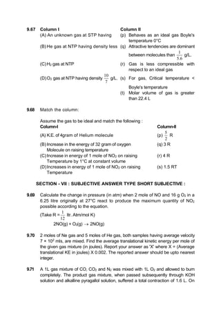 9.67 Column I Column II
(A) An unknown gas at STP having (p) Behaves as an ideal gas Boyle's
temperature 0°C
(B) He gas at NTP having density less (q) Attractive tendencies are dominant
between molecules than
1
5.6
g/L.
(C)H2 gas at NTP (r) Gas is less compressible with
respect to an ideal gas
(D)O2 gas at NTP having density
0
7

g/L. (s) For gas, Critical temperature <
Boyle's temperature
(t) Molar volume of gas is greater
than 22.4 L
9.68 Match the column:
Assume the gas to be ideal and match the following :
Column-I Column-II
(A) K.E. of 4gram of Helium molecule (p)
5
2
R
(B) Increase in the energy of 32 gram of oxygen (q) 3 R
Molecule on raising temperature
(C)Increase in energy of 1 mole of NO2 on raising (r) 4 R
Temperature by 1°C at constant volume
(D)Increases in energy of 1 mole of NO2 on raising (s) 1.5 RT
Temperature
SECTION - VII : SUBJECTIVE ANSWER TYPE SHORT SUBJECTIVE :
9.69 Calculate the change in pressure (in atm) when 2 mole of NO and 16 g O2 in a
6.25 litre originally at 27°C react to produce the maximum quantity of NO2
possible according to the equation.
(Take R =
1
12
ltr. Atm/mol K)
2NO(g) + O2(g)  2NO(g)
9.70 2 moles of Ne gas and 5 moles of He gas, both samples having average velocity
7 × 102
mIs, are mixed. Find the average translational kinetic energy per mole of
the given gas mixture (in joules). Report your answer as 'X' where X = (Average
translational KE in joules) X 0.002. The reported answer should be upto nearest
integer.
9.71 A 1L gas mixture of CO, CO2 and N2 was mixed with 1L O2 and allowed to burn
completely. The product gas mixture, when passed subsequently through KOH
solution and alkalline pyragallol solution, suffered a total contraction of 1.6 L. On
 