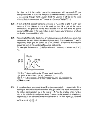 the other hand, if the product gas mixture was mixed with excess of CO gas
and again allowed to burn, the new product mixture suffered a contraction of 2.3
L on passing through KOH solution. Find the volume % of CO in the initial
mixture. Report your answer as 'Y' where Y = (Volume % of CO)/10.
9.72 A flask of 8.96 L capacity contains a mixture of N2 and H2 at 273 K and 1 atm
pressure. If the mixture is made to react to form NH3 gas at the same
temperature, the pressure in the flask reduces to 0.85 atm. Find the partial
pressure of NH3 gas in the final mixture in atm. Report your answer as 'y' where
y = (Partial pressure of NH3) × 20.
9.73 According to Maxwell's distribution of molecular speeds, the following graph has
been drawn for two different samples of gases A and B at temperature T1 and T2
respectively. Then, give the correct set of INCORRECT statements: Report your
answer as sum of the numbers of incorrect statements.
For example, if statements (1) & (2) are incorrect, then report answer as (1 + 2)
= 3.
(1) If T1 = T2, then gas B can be SO2 and gas A can be CO2.
(2) If gases A and B are CO2 & N2O, then T1 > T2.
(3) If T1 < T2, then gases A and B cannot be CO2 and SO2 respectively
(4) Noneof these
9.74 A vessel contains two gases A and B in the mass ratio 2: 1 respectively. If the
above gas mixture is allowed to diffuse through a hole, the molar composition of
the mixture coming initially out of the hole is 1 : 4. Find the simplest whole number
ratio of the mole fractions of gases A and B present in the vessel in the beginning
respectively. If the simplest whole number ratio is a : b, then report your answer
as 'X' where X =
a
b
 
 
 
× 6
 