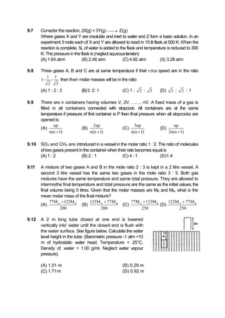 9.7 Consider the reaction, 2X(g) + 3Y(g)  Z(g)
Where gases X and Y are insoluble and inert to water and Z form a basic solution. In an
experiment 3 mole each of X and Y are allowed to react in 15 lit flask at 500 K. When the
reaction is complete, 5L of water isadded to the flask and temperature is reduced to 300
K. The pressure in the flask is (neglect aqueoustension)
(A) 1.64 atm (B) 2.46 atm (C) 4.92 atm (0) 3.28 atm
9.8 Three gases A, B and C are at same temperature if their r.m.s speed are in the ratio
1 1
1: :
2 3
then their molar masses will be in the ratio
(A) 1 : 2 : 3 (B)3:2:1 (C) 1 : 2 : 3 (D) 3 : 2 : 1
9.9 There are n containers having volumes V, 2V, ……, nV. A fixed mass of a gas is
filled in all containers connected with stopcock. All containers are at the same
temperature if pressure of first container is P then final pressure when all stopcocks are
opened is:
(A)
np
n(n 1)
(B)
2np
n(n 1)
(C)
3np
n(n 1)
(D)
np
2n(n 1)
9.10 SO2 and CH4 are introduced in a vessel in the molar ratio 1 : 2. The ratio of molecules
of two gases present in the container whentheir rate becomes equal is
(A) 1 : 2 (B) 2 : 1 (C) 4 : 1 (D)1:4
9.11 A mixture of two gases A and B in the mole ratio 2 : 3 is kept in a 2 litre vessel. A
second 3 litre vessel has the same two gases in the mole ratio 3 : 5. Both gas
mixtures have the same temperature and same total pressure. They are allowed to
intermix_the final temperature and total pressure are the same as the initial values, the
final volume being 5 litres. Given that the molar masses are MB and MB, what is the
mean molar mass of the final mixture?
(A) A B77M 123M
200

(B) A B123M 77M
200

(C) A B77M 123M
250

(D) A B123M 77M
250

9.12 A 2 m long tube closed at one end is lowered
vertically into' water until the closed end is flush with
the water surface. See figure below. Calculate the water
level height in the tube. (Barometric pressure -1 atm =10
m of hydrostatic water head, Temperature = 25°C,
Density of, water = 1.00 g/ml. Neglect water vapour
pressure).
(A) 1.01 m (B) 0.29 m
(C) 1.71-
m (D) 0.92 m
 