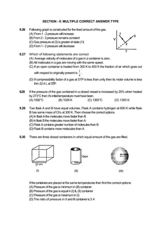 SECTION - II: MULTIPLE CORRECT ANSWER TYPE
9.26 Followinggraphisconstructedfor the fixedamount ofthegas.
(A) From1-2pressurewillincrease
(B)From2-3pressureremainsconstant
(C)Gas pressureat(3)isgreateratstate(1)
(D) From1-2pressurewilldecrease
9.27 Which of following statements are correct
(A) Average velocity of molecules of a gasin a containeris zero.
(B) All molecules ina gas are moving with the same speed.
(C) If an open container is heated from 300 K to 400 K the fraction of air which goes out
with respect to originally present is
1
4
.
(D) If compressibility factor of a gas at STP is less than unity then its molar volume is less
thin 22.4L at STP.
9.28 If the pressure of the gas contained in a closed vessel is increased by 20% when heated
by 273°C then it'sinitialtemperaturemusthavebeen.
(A)1092°C (B) 1029 K (C) 1365°C (D) 1365 K
9.29 Two flask A and B have equal volumes. Flask A contains hydrogen at 600 K while flask
B has same mass ofCH4 at 300K. Thenchoosethecorrectoptions.
(A) In flaskAthemoleculesmovefasterthanB
(B)InflaskBthemoleculesmovefasterthanA
(C)FlaskAcontainsgreaternumberofmoleculesthanB
(D)Flask B contains more moleculesthan A
9.30 There are three closed containers in which equal amount of the gas are filled.
If thecontainersare placed at the same temperatures then find the correct options:
(A) Pressureofthegasis minimumin(III)container
(B)Pressureofthegasisequalin(I)&,(II)container
(C) Pressureofthegasismaximumin(I)
(D)The ratio of pressure in II andIIIcontaineris3:4
 
