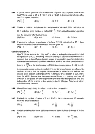 9.41 If partial vapour pressure of A is twice that of partial vapour pressure of B and
total V.P. is equal to 2T at T = 50 K and V = B.21 lit, then number of mole of A
and B in vapour phase is :
(A)
8 4
,
3 3
(B) 3, 1 (C) 2, 2 (D) 1, 3
9.42 Vapour is collected and passed into a container of volume 8.21 lit, maintainer at
50 K and after 5 min number of mole of B =
8
3
. Then calculate pressure develop
into the container after two half lives.
(A) 2 atm (B) 4 atm (C) 1 atm (D) 0.5 atm
9.43 If vapour is collected in container of volume 8.21 lit maintained at 75 K then
ratio of initial rate of effusion of Gas A and B is given as:
(A) 2 : 1 (B) 1 : 2 (C) 4:1 (D) 1 : 4
Comprehension # 2
Gas 'A' (Molar Mass of A= 128 g mol-1
) is taken in a closed container at the initial
total pressure of 1000 mm of Hg. Pressure of the gas decreases to 900 torr in 5
seconds due to the diffusion though square cross section. Another similar size
container is taken in which gaseous mixture of A and B are taken. (Molar mass of
the mix is
472
)
5
at the total pressure of 5000 torr (molar mass of B = 72 g moll.
A rectangular cross-section is made in this container and gases are allowed to
duffuse. Width of this rectangular cross-section is same as the side of the
square cross section and length of the rectangular cross-section is 50% more
than the width. Assume that the gases A and B are non reacting and rate of
diffusion of the gases are only dependent upon the initial total pressure and it is
independent of the change in the pressure due to diffusion. Assume all other
conditions to be identical.
9.44 Gas diffused out initially from 2nd container has composition:
(A)
1 3
A 7
 (B) XB =
3
5
(C) XA =
1
3
(D) XB =
1
4
9.45 Ratio of the number of moles of A and B left in the container after 10 seconds
from the diffusion starts is:
(A)
7
9
(B)
2
3
(C)
8
11
(D)
9
13
9.46 What is the time after which container will have same number of moles of A and
B:
(A) 15 sec. (B) 50 sec. (C) 25 sec. (D)
50
3
sec.
 