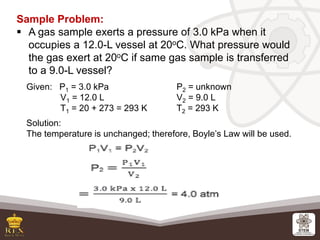 Sample Problem:
▪ A gas sample exerts a pressure of 3.0 kPa when it
occupies a 12.0-L vessel at 20oC. What pressure would
...