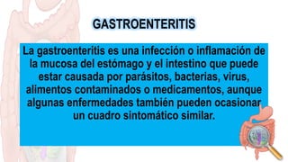 GASTROENTERITIS
La gastroenteritis es una infección o inflamación de
la mucosa del estómago y el intestino que puede
estar causada por parásitos, bacterias, virus,
alimentos contaminados o medicamentos, aunque
algunas enfermedades también pueden ocasionar
un cuadro sintomático similar.
 