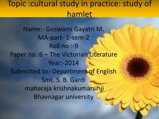 Topic :cultural study in practice: study of
hamlet
Name:- Goswami Gayatri M.
MA-part- 1-sem-2
Roll no :-9
Paper no.:6 – The Victorian Literature
Year:-2014
Submitted to:-Department of English
Smt. S. B. Gardi
maharaja krishnakumarsihji
Bhavnagar university
 