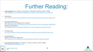 Further Reading:
• Learning Spark, by H. Karau, A. Konwinski, P. Wendell, M. Zaharia, 2015, O'Reilly 
https://databricks.com/blog/2015/02/09/learning-spark-book-available-from-oreilly.html
• Scheduling: 
https://spark.apache.org/docs/latest/job-scheduling.html#scheduling-within-an-application
• Tuning the Spark Conf: 
Mark Grover and Ted Malaska from Cloudera 
http://www.slideshare.net/hadooparchbook/top-5-mistakes-when-writing-spark-applications 
Sandy Ryza (Cloudera) 
http://blog.cloudera.com/blog/2015/03/how-to-tune-your-apache-spark-jobs-part-2/
• Checkpointing: 
http://spark.apache.org/docs/latest/streaming-programming-guide.html#checkpointing
• Troubleshooting: 
Miklos Christine from Databricks  
https://spark-summit.org/east-2016/events/operational-tips-for-deploying-spark/
• High Performance Spark by R. Warren, H. Karau, coming in 2016, O'Reilly 
http://highperformancespark.com/
!36
 