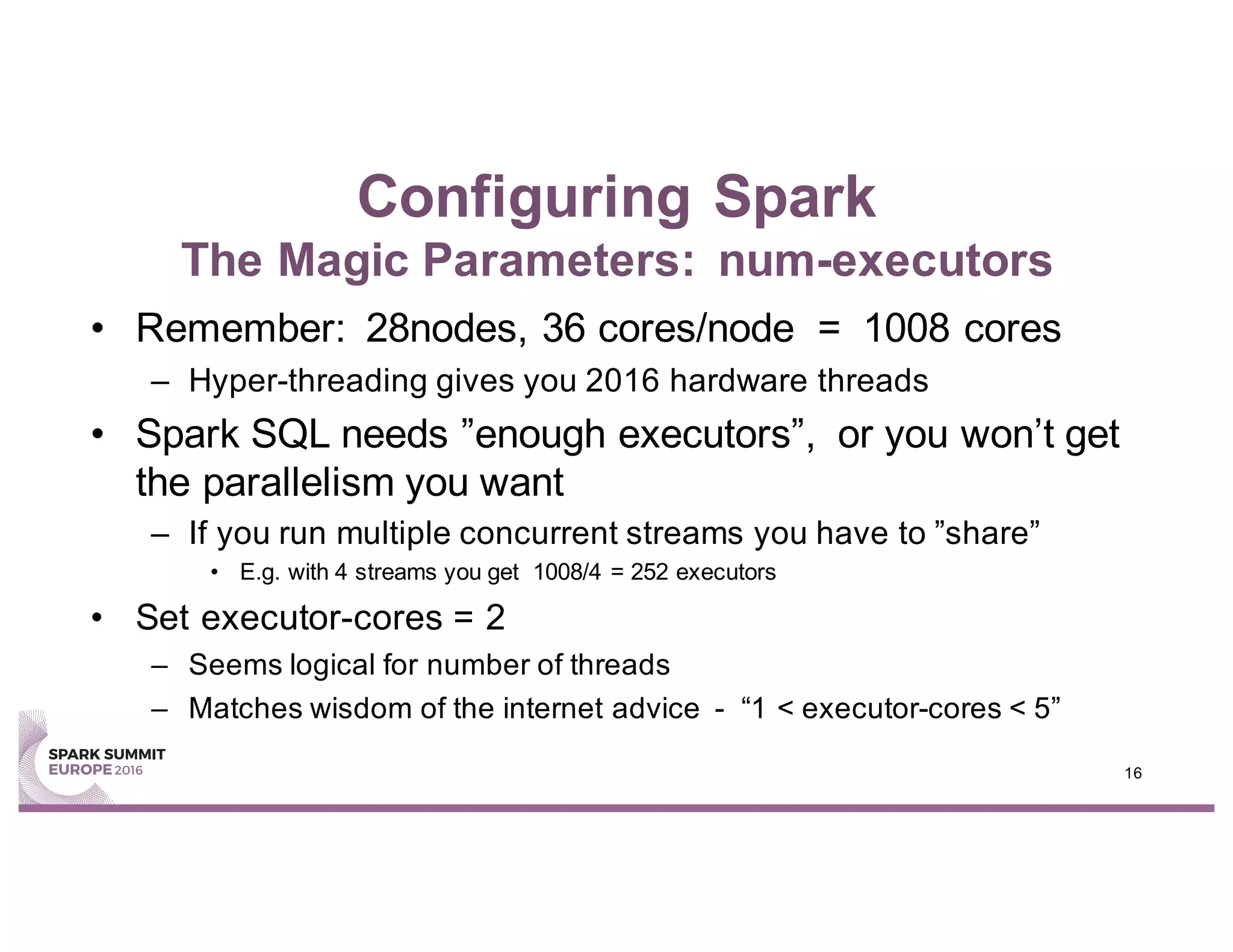 Configuring Spark
The Magic Parameters: num-executors
• Remember: 28nodes, 36 cores/node = 1008 cores
– Hyper-threading gives you 2016 hardware threads
• Spark SQL needs ”enough executors”, or you won’t get
the parallelism you want
– If you run multiple concurrent streams you have to ”share”
• E.g. with 4 streams you get 1008/4 = 252 executors
• Set executor-cores = 2
– Seems logical for number of threads
– Matches wisdom of the internet advice - “1 < executor-cores < 5”
16
 