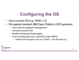 Configuring the OS
• Use a current OS (e.g. RHEL 7.2)
• We applied standard IBM Open Platform (IOP) guidance
– Tune memory segment management
– Increase process limit
– Disable transparent huge pages
– Tune the filesystem (we used XFS under HDFS)
• Validate I/O throughput (we use “TestIO” - see http://tate.cx)
12
 