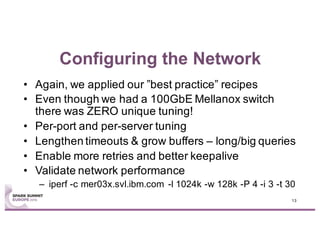 Configuring the Network
• Again, we applied our ”best practice” recipes
• Even though we had a 100GbE Mellanox switch
there was ZERO unique tuning!
• Per-port and per-server tuning
• Lengthen timeouts & grow buffers – long/big queries
• Enable more retries and better keepalive
• Validate network performance
– iperf -c mer03x.svl.ibm.com -l 1024k -w 128k -P 4 -i 3 -t 30
13
 