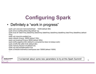 Configuring Spark
• Definitely a “work in progress”
14
spark.yarn.executor.memoryOverhead 10240 (default 384)
spark.driver.maxResultSize 20g (default 1g)
spark.local.dir /data1/tmp,/data2/tmp,/data3/tmp,/data4/tmp,/data5/tmp,/data6/tmp,/data7/tmp,/data8/tmp (default
/tmp)
spark.sql.crossJoin.enabled true
spark.network.timeout 36000 (default 120s)
spark.sql.broadcastTimeout 36000 (default 300s)
spark.buffer.pageSize 64m (default is computed but does not always work)
spark.shuffle.file.buffer 512k (default 32k)
spark.memory.fraction 0.8 (default 0.6)
spark.sql.starJoinOptimization true
spark.scheduler.listenerbus.eventqueue.size 130000 (default 10000)
…
I’ve learned about some new parameters to try at this Spark Summit!
 