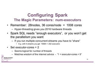Configuring Spark
The Magic Parameters: num-executors
• Remember: 28nodes, 36 cores/node = 1008 cores
– Hyper-threading gives you 2016 hardware threads
• Spark SQL needs ”enough executors”, or you won’t get
the parallelism you want
– If you run multiple concurrent streams you have to ”share”
• E.g. with 4 streams you get 1008/4 = 252 executors
• Set executor-cores = 2
– Seems logical for number of threads
– Matches wisdom of the internet advice - “1 < executor-cores < 5”
16
 