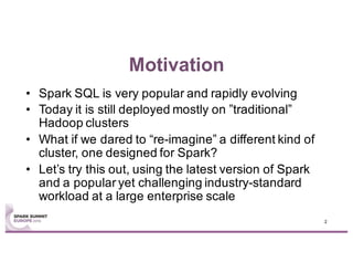 Motivation
• Spark SQL is very popular and rapidly evolving
• Today it is still deployed mostly on ”traditional”
Hadoop clusters
• What if we dared to “re-imagine” a different kind of
cluster, one designed for Spark?
• Let’s try this out, using the latest version of Spark
and a popular yet challenging industry-standard
workload at a large enterprise scale
2
 