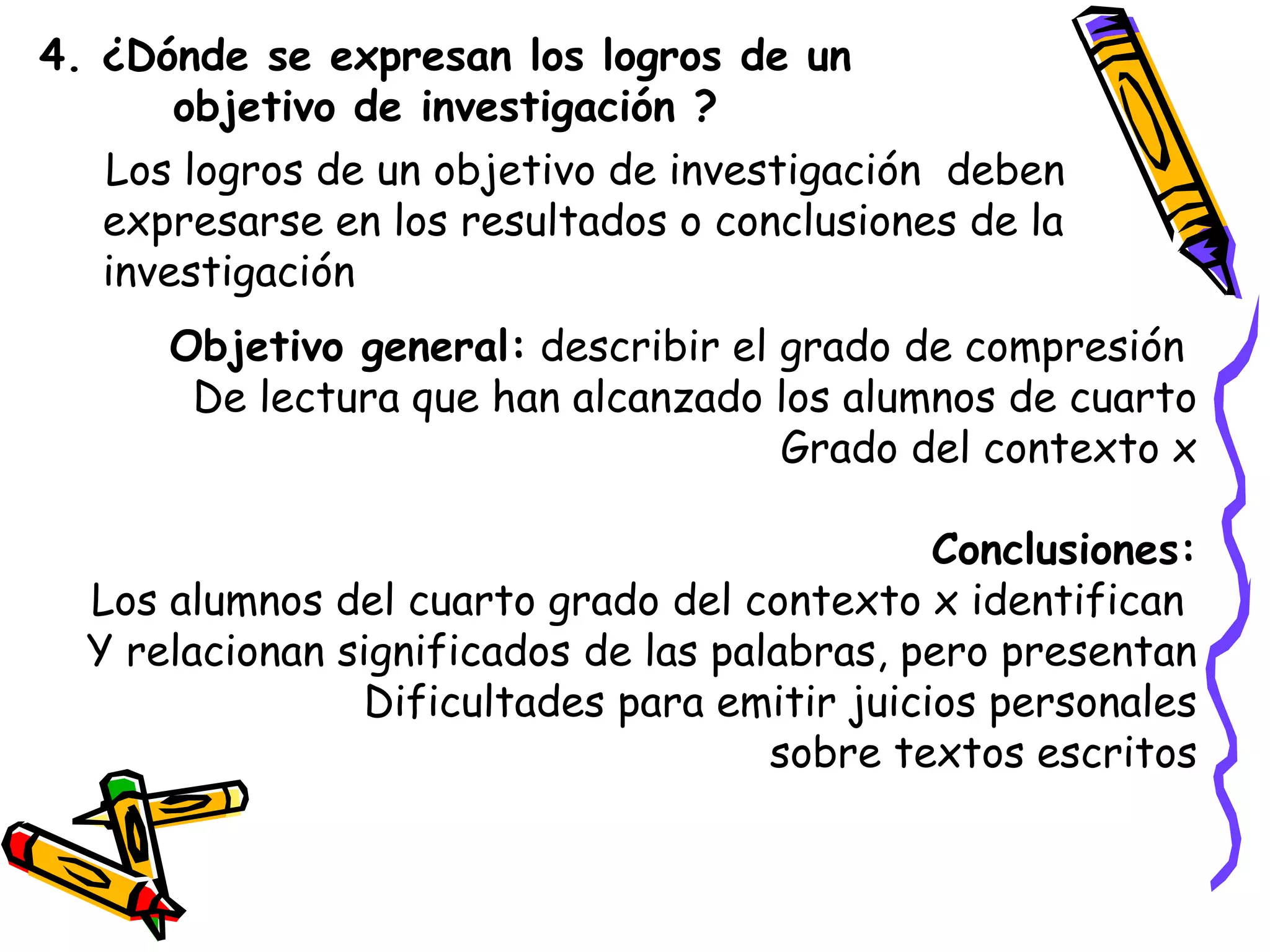 4. ¿Dónde se expresan los logros de un
objetivo de investigación ?
Los logros de un objetivo de investigación deben
expresarse en los resultados o conclusiones de la
investigación
Objetivo general: describir el grado de compresión
De lectura que han alcanzado los alumnos de cuarto
Grado del contexto x
Conclusiones:
Los alumnos del cuarto grado del contexto x identifican
Y relacionan significados de las palabras, pero presentan
Dificultades para emitir juicios personales
sobre textos escritos
 