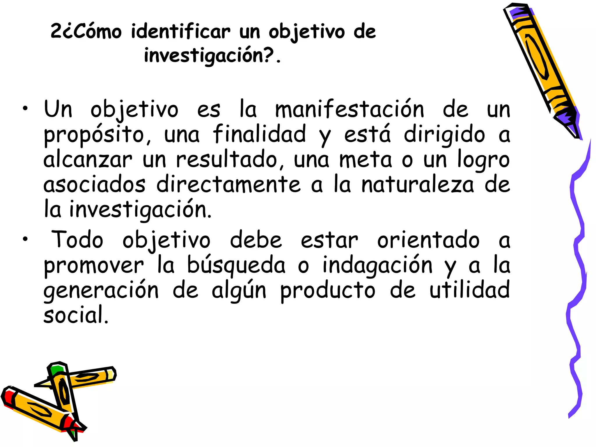 2¿Cómo identificar un objetivo de
investigación?.
• Un objetivo es la manifestación de un
propósito, una finalidad y está dirigido a
alcanzar un resultado, una meta o un logro
asociados directamente a la naturaleza de
la investigación.
• Todo objetivo debe estar orientado a
promover la búsqueda o indagación y a la
generación de algún producto de utilidad
social.
 