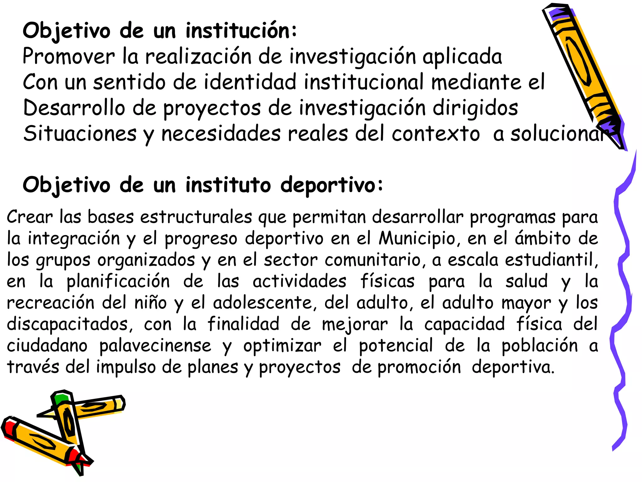 Objetivo de un institución:
Promover la realización de investigación aplicada
Con un sentido de identidad institucional mediante el
Desarrollo de proyectos de investigación dirigidos
Situaciones y necesidades reales del contexto a solucionar
Objetivo de un instituto deportivo:
Crear las bases estructurales que permitan desarrollar programas para
la integración y el progreso deportivo en el Municipio, en el ámbito de
los grupos organizados y en el sector comunitario, a escala estudiantil,
en la planificación de las actividades físicas para la salud y la
recreación del niño y el adolescente, del adulto, el adulto mayor y los
discapacitados, con la finalidad de mejorar la capacidad física del
ciudadano palavecinense y optimizar el potencial de la población a
través del impulso de planes y proyectos de promoción deportiva.
 