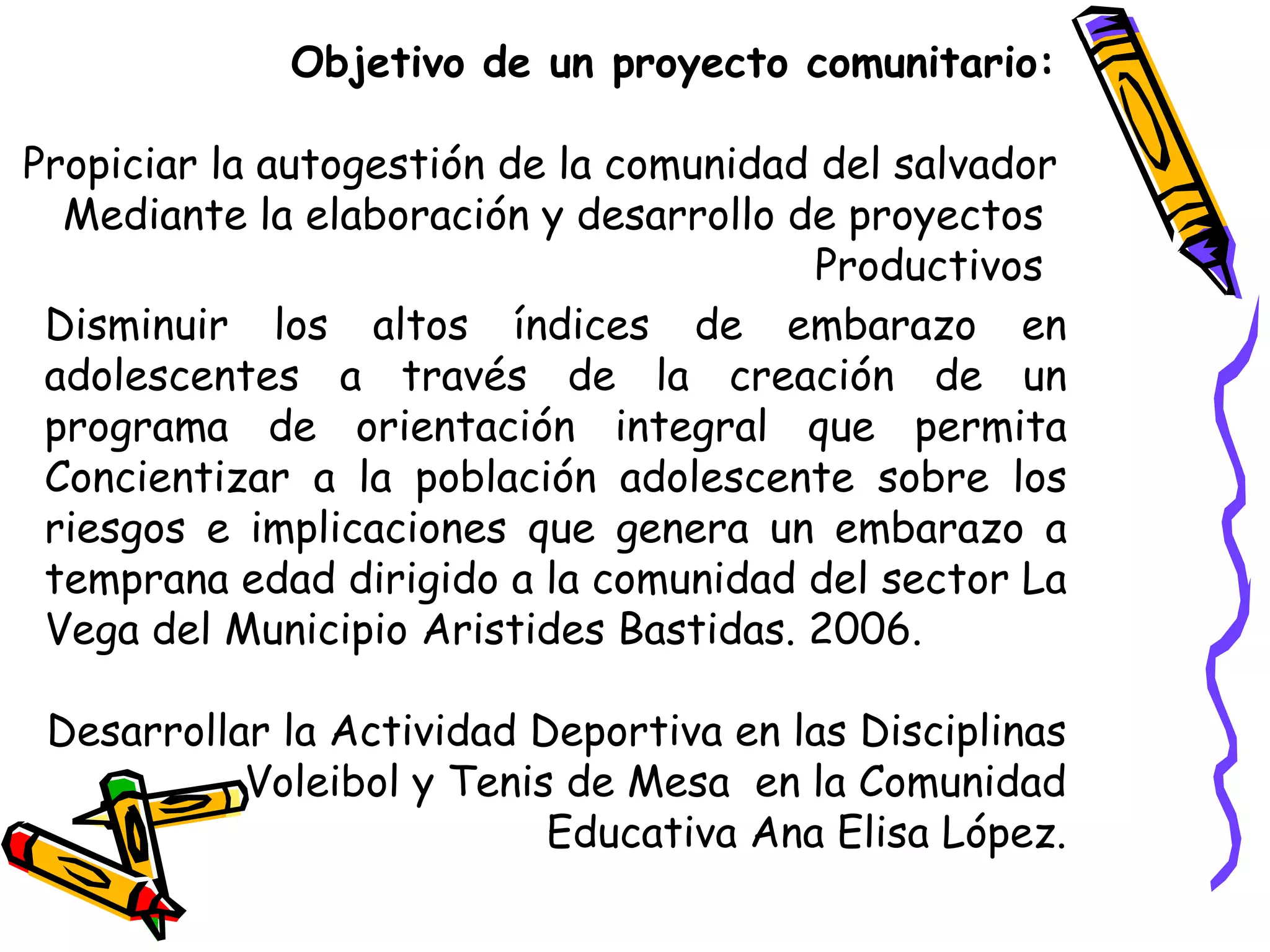 Objetivo de un proyecto comunitario:
Propiciar la autogestión de la comunidad del salvador
Mediante la elaboración y desarrollo de proyectos
Productivos
Disminuir los altos índices de embarazo en
adolescentes a través de la creación de un
programa de orientación integral que permita
Concientizar a la población adolescente sobre los
riesgos e implicaciones que genera un embarazo a
temprana edad dirigido a la comunidad del sector La
Vega del Municipio Aristides Bastidas. 2006.
Desarrollar la Actividad Deportiva en las Disciplinas
Voleibol y Tenis de Mesa en la Comunidad
Educativa Ana Elisa López.
 
