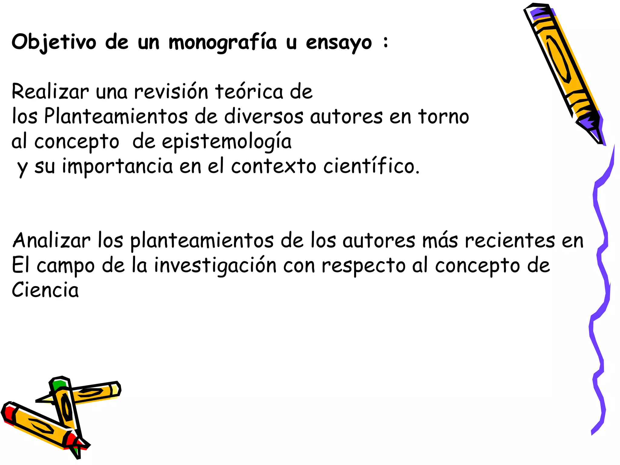 Objetivo de un monografía u ensayo :
Realizar una revisión teórica de
los Planteamientos de diversos autores en torno
al concepto de epistemología
y su importancia en el contexto científico.
Analizar los planteamientos de los autores más recientes en
El campo de la investigación con respecto al concepto de
Ciencia
 