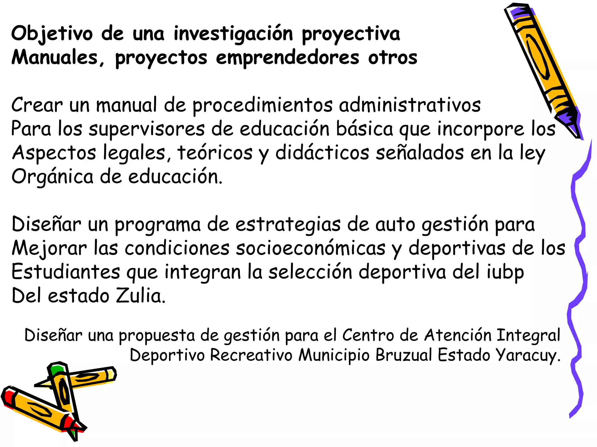 Objetivo de una investigación proyectiva
Manuales, proyectos emprendedores otros
Crear un manual de procedimientos administrativos
Para los supervisores de educación básica que incorpore los
Aspectos legales, teóricos y didácticos señalados en la ley
Orgánica de educación.
Diseñar un programa de estrategias de auto gestión para
Mejorar las condiciones socioeconómicas y deportivas de los
Estudiantes que integran la selección deportiva del iubp
Del estado Zulia.
Diseñar una propuesta de gestión para el Centro de Atención Integral
Deportivo Recreativo Municipio Bruzual Estado Yaracuy.
 