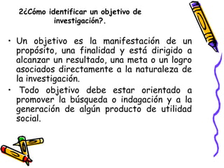 2¿Cómo identificar un objetivo de
investigación?.
• Un objetivo es la manifestación de un
propósito, una finalidad y está ...