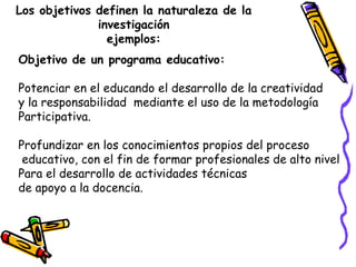 Los objetivos definen la naturaleza de la
investigación
ejemplos:
Objetivo de un programa educativo:
Potenciar en el educa...