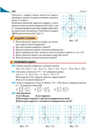 102 Розділ 3
Трикутник і квадрат можна аналітично задати,
відповідно, трьома і чотирма системами, що визна
чають їх сторони.
Особливим рівнянням задається квадрат, у якого
вершини лежать на осях координат: |x| + |y| = a,де
а–половинадовжинидіагоналіквадрата(дослідіть
це самостійно). На малюнку 170 ви бачите квадрат
АВСD, рівняння якого |x| + |y| = 3.
ЗГАДАЙТЕ ГОЛОВНЕ
1. Яким рівнянням задається пряма, що прохо
дить через початок координат?
2. Що таке кутовий коефіцієнт прямої?
3. Запишіть рівняння прямої з кутовим коефіцієнтом.
4. Який геометричний зміст вільного члена b у рівнянні прямої у = kх + b?
5. Яким є рівняння прямої, що проходить через дві точки?
6. Який вигляд має загальне рівняння прямої?
РОЗВ’ЯЖІТЬ ЗАДАЧІ
496'. Назвіть кутовий коефіцієнт у рівнянні прямої:
1) у = 3х; 2) у = – 3х; 3) у = х; 4) у = – 2х; 5) у = – 3 х; 6) у = 2 х.
497'. На якому з малюнків 171 – 173 зображено пряму:
1) у = х – 2; 2) у = 3х – 1; 3) у = – 2х + 1?
Який відрізок на осі ординат відтинає задана пряма?
Який у неї кутовий коефіцієнт?
498'. Назвіть координати точок А і В (мал. 174 –176). Яким з наведених рівнянь
(1 – 3) задається пряма АВ:
1)
13
1
22
2
+
+
=
+
+ yх
; 2)
22
2
12
1
−−
−
=
+
+ yх
; 3)
12
1
13
1
−
−
=
−
− yх
?
499°. Яке рівняння:
1) осі абсцис; 2) осі ординат;
3) бісектриси першого і третього координатних кутів;
4) бісектриси другого і четвертого координатних кутів?
Мал. 170
Мал. 171 Мал. 172 Мал. 173
 