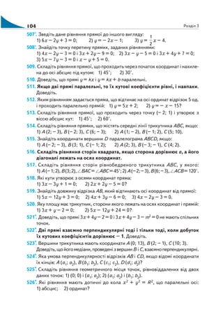 104 Розділ 3
507°. Зведіть дане рівняння прямої до іншого вигляду:
1) 6х – 2y + 3 = 0; 2) y = – 2х – 1; 3) y =
1
2
х – 4.
508°. Знайдіть точку перетину прямих, заданих рівняннями:
1) 4х – 2y – 3 = 0 і 3х + 2y – 9 = 0; 2) 3х – y – 5 = 0 і 3х + 4y + 7 = 0;
3) 5х – 7y – 3 = 0 і х – y + 5 = 0.
509. Складіть рівняння прямої, що проходить через початок координат і нахиле
на до осі абсцис під кутом: 1) 45°; 2) 30°.
510. Доведіть, що прямі у = kх і у = kх + b паралельні.
511. Якщо дві прямі паралельні, то їх кутові коефіцієнти рівні, і навпаки.
Доведіть.
512. Яким рівнянням задається пряма, що відтинає на осі ординат відрізок 5 од.
і проходить паралельно прямій: 1) y = 5х + 2; 2) y = – х – 15?
513. Складіть рівняння прямої, що проходить через точку (– 2; 1) і утворює з
віссю абсцис кут: 1) 45°; 2) 60°.
514. Складіть рівняння прямих, що містять середні лінії трикутника ABC, якщо:
1) А (2; – 3), В (– 2; 3), С (6; – 3); 2) А (1; – 2), В (– 1; 2), С (5; 10).
515. Знайдіть координати вершини D паралелограма АВСD, якщо:
1) А (– 2; – 3), В (3; 1), С (– 1; 2); 2) А (2; 3), В (– 3; – 1), С (4; 2).
516. Складіть рівняння сторін квадрата, якщо сторона дорівнює а, а його
діагоналі лежать на осях координат.
517. Складіть рівняння сторін рівнобедреного трикутника АВС, у якого:
1) А (–1;2), В(3; 2), ВАС = АВС= 45°; 2) А(–2; –3), В(6; –3), АСВ= 120°.
518. Які кути утворює з осями координат пряма:
1) 3х – 3y + 1 = 0; 2) 2х + 2y – 5 = 0?
519. Знайдіть довжину відрізка АВ, який відтинають осі координат від прямої:
1) 5х – 12y + 3 = 0; 2) 4х + 3y – 6 = 0; 3) 4х – 2y – 3 = 0.
520. Яку площу має трикутник, сторони якого лежать на осях координат і прямій:
1) 3х + y – 2 = 0; 2) 5х – 12y + 24 = 0?
521*. Доведіть, що прямі 3х + 4y – 2 = 0 і 3х + 4y – 3 – m2 = 0 не мають спільних
точок.
522*. Дві прямі взаємно перпендикулярні тоді і тільки тоді, коли добуток
їх кутових коефіцієнтів дорівнює – 1. Доведіть.
523*. Вершини трикутника мають координати А (0; 13), В (2; – 1), С (10; 3).
Доведіть,щойогомедіани,проведенізвершинВ іС,взаємноперпендикулярні.
524*. Яка умова перпендикулярності відрізків АВ і СD, якщо відомі координати
їх кінців: А (а1; а2), В (b1; b2), С (c1; c2), D (d1; d2)?
525*. Складіть рівняння геометричного місця точок, рівновіддалених від двох
даних точок: 1) (0; 0) і (а1; а2); 2) (а1; а2) і (b1; b2).
526*. Які рівняння мають дотичні до кола х2 + y2 = R2, що паралельні осі:
1) абсцис; 2) ординат?
 